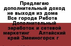 Предлагаю дополнительный доход не выходя из дома - Все города Работа » Дополнительный заработок и сетевой маркетинг   . Алтайский край,Змеиногорск г.
